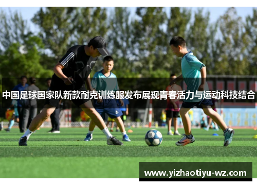 中国足球国家队新款耐克训练服发布展现青春活力与运动科技结合