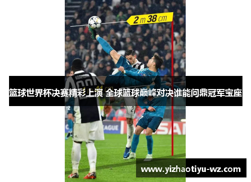 篮球世界杯决赛精彩上演 全球篮球巅峰对决谁能问鼎冠军宝座