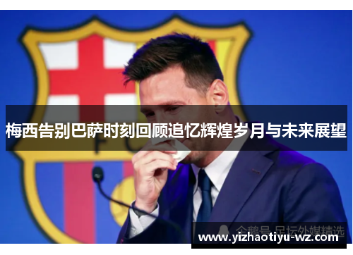 梅西告别巴萨时刻回顾追忆辉煌岁月与未来展望