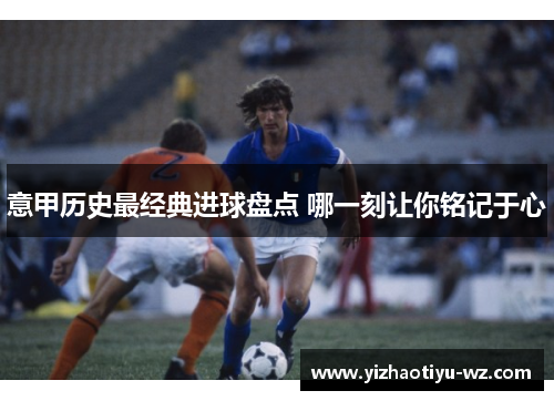 意甲历史最经典进球盘点 哪一刻让你铭记于心