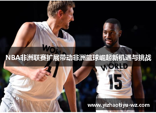 NBA非洲联赛扩展带动非洲篮球崛起新机遇与挑战