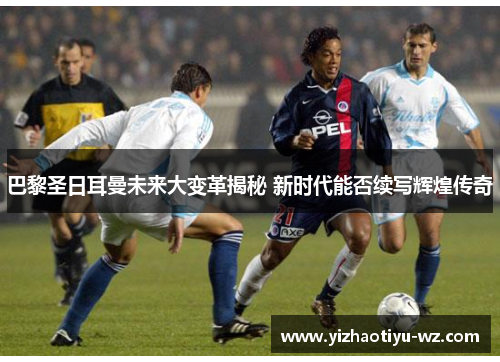 巴黎圣日耳曼未来大变革揭秘 新时代能否续写辉煌传奇