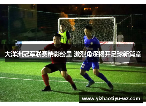 大洋洲冠军联赛精彩纷呈 激烈角逐揭开足球新篇章